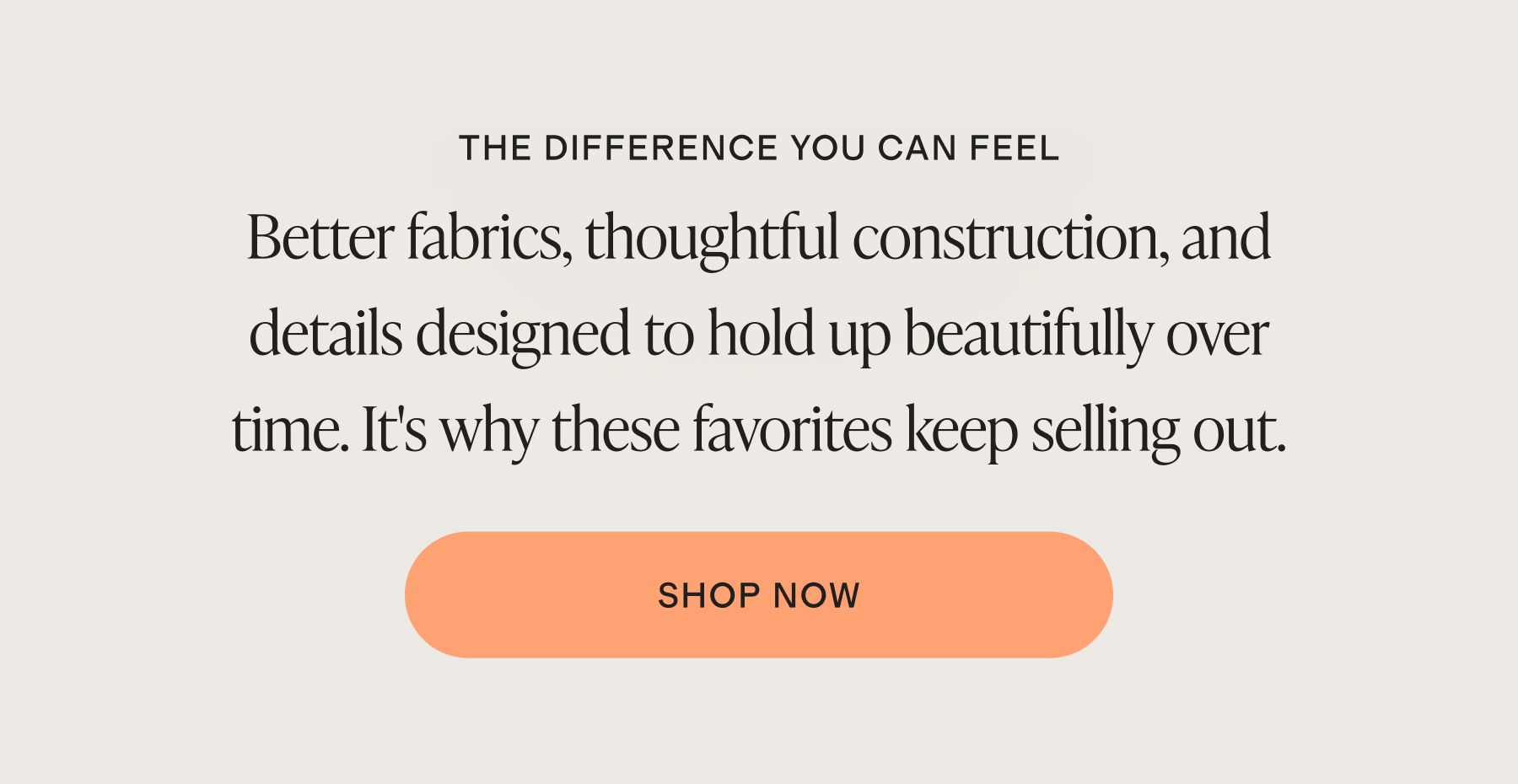Better fabrics, thoughtful construction, and details designed to hold up beautifully over time. It's why these favorites keep selling out.