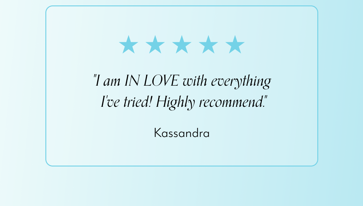 "I am IN LOVE with everything  I've tried! Highly recommend." -Kassandra