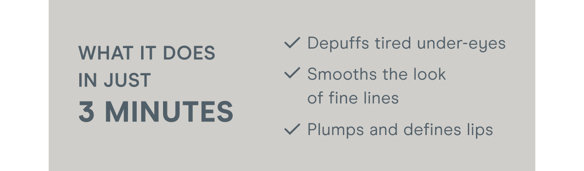 What it does in just 3 minutes: Depuffs tired under-eyes. Smooths the look of fine lines. Plumps and defines lips.