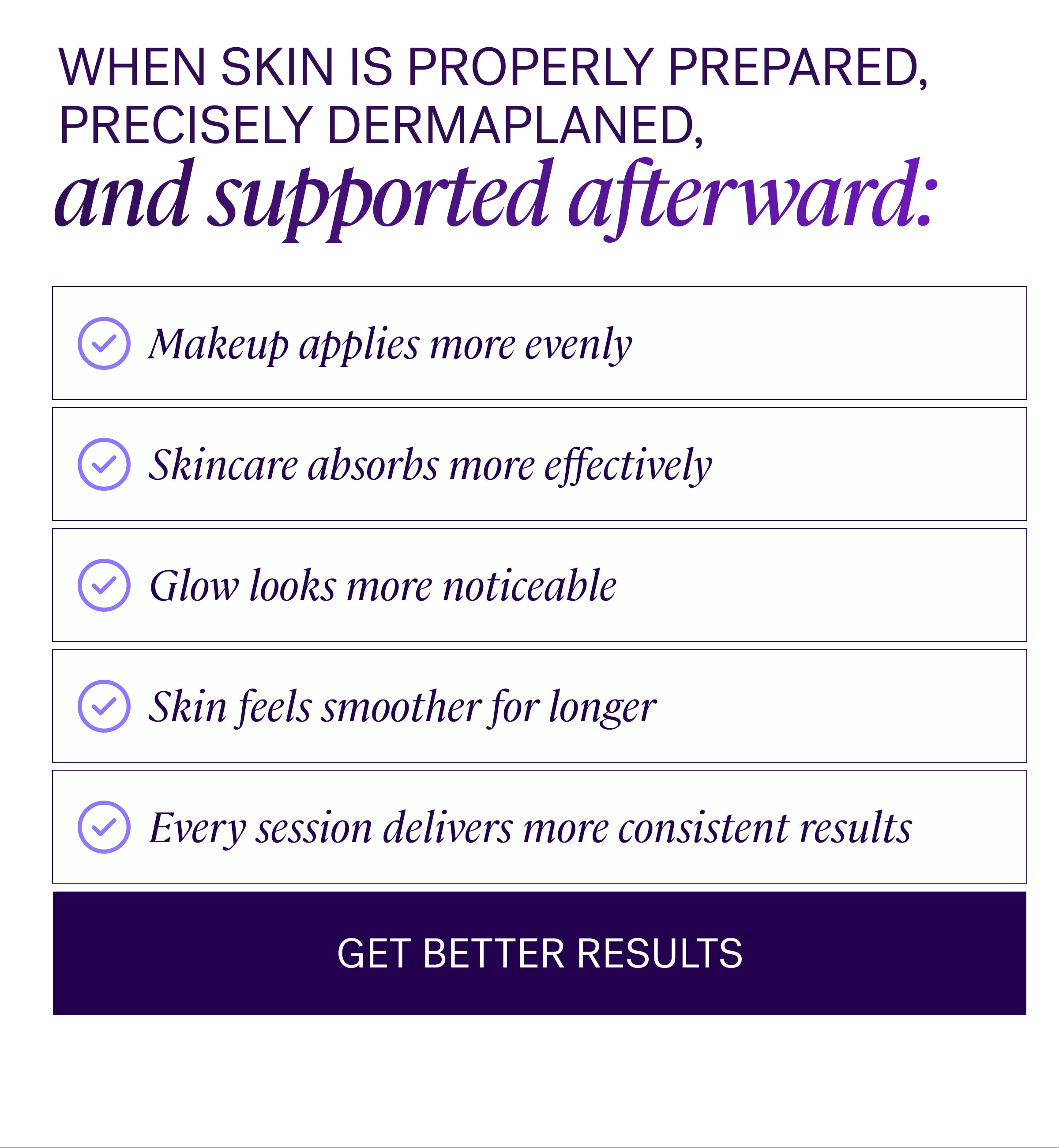 When skin is properly prepared, precisely dermaplaned, and supported afterward: Makeup applies more evenly Skincare absorbs more effectively Glow looks more noticeable Skin feels smoother for longer Every session delivers more consistent results GET BETTER RESULTS