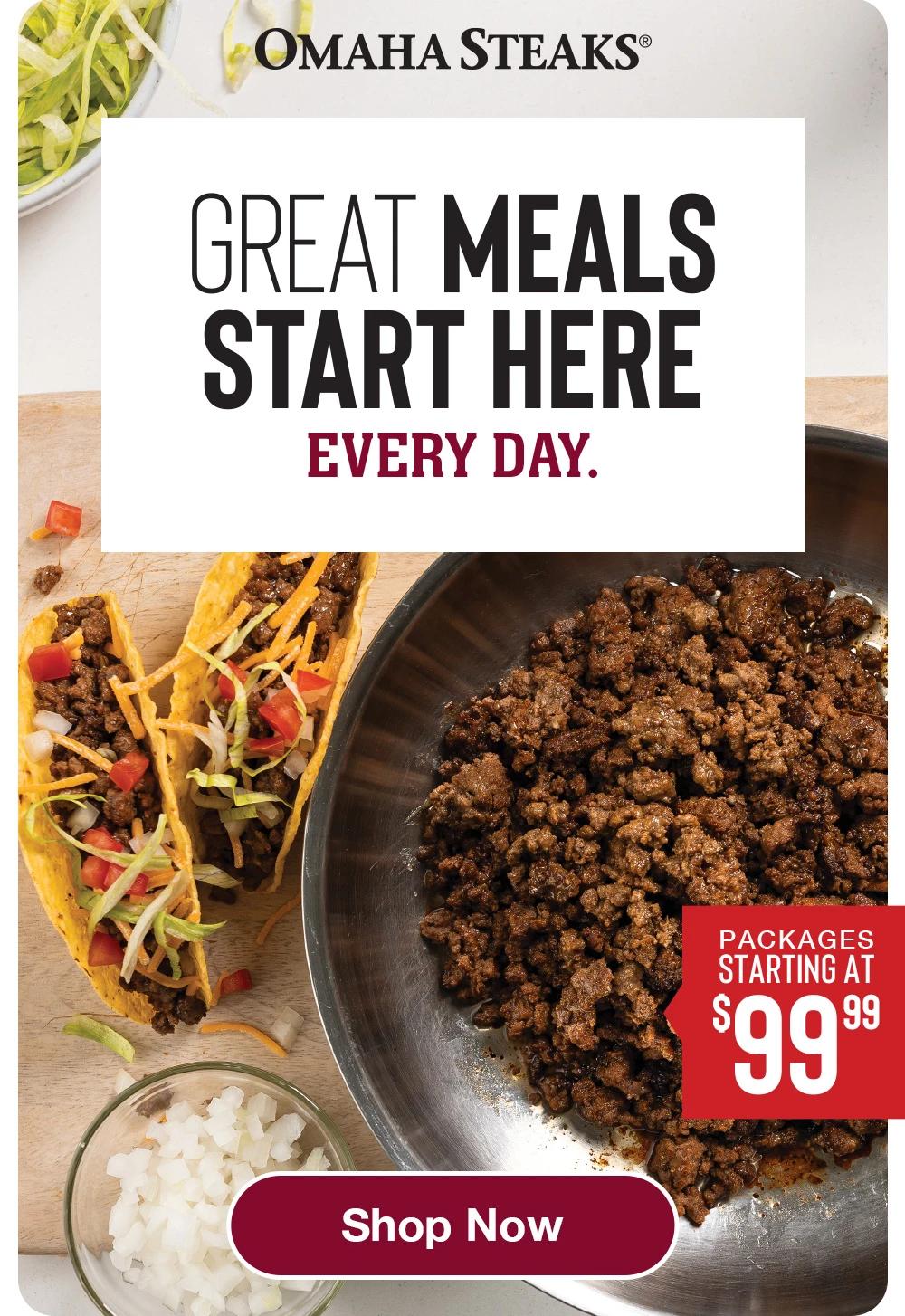 OMAHA STEAKS®
GREAT MEALS START HERE
EVERY DAY.
PACKAGES STARTING AT $9938
Shop Now
