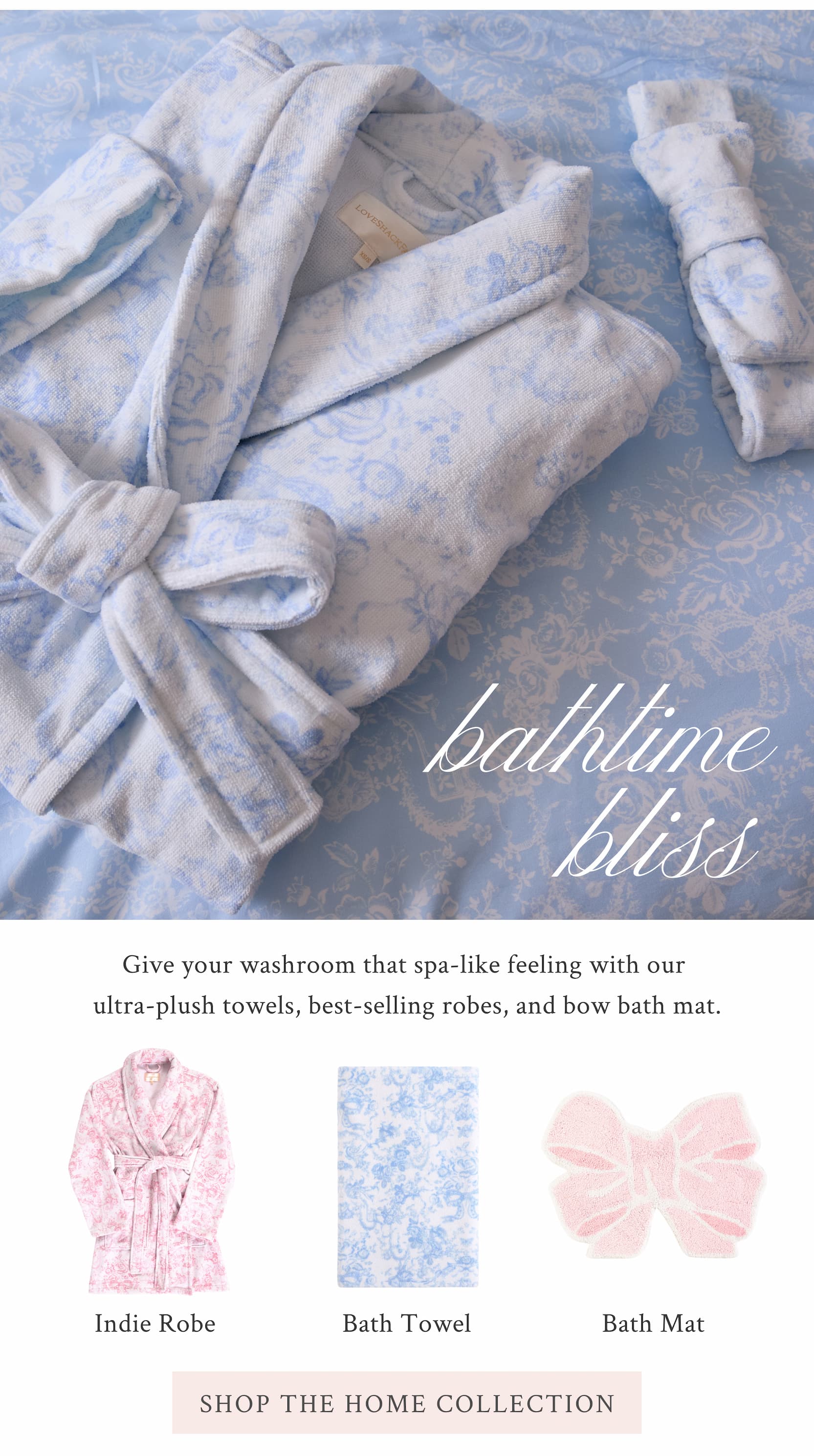 Bathtime Bliss  Give your washroom that spa-like feeling with our ultra-plush towels, best-selling robes, and bow bath mat.  <SHOP THE HOME COLLECTION>