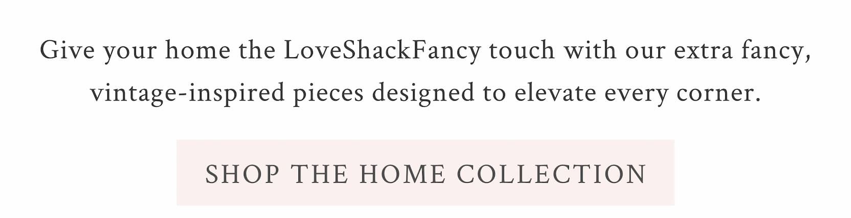 Give your home the LoveShackFancy touch with our extra fancy, vintage-inspired pieces designed to elevate every corner. <SHOP THE HOME COLLECTION>