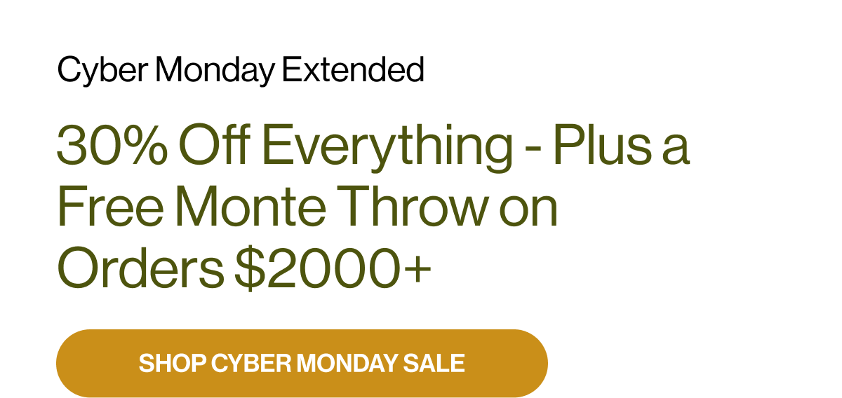 Cyber Monday Extended 30% Off Everything - Plus a Free Monte Throw on Orders $2000+ SHOP CYBER MONDAY SALE