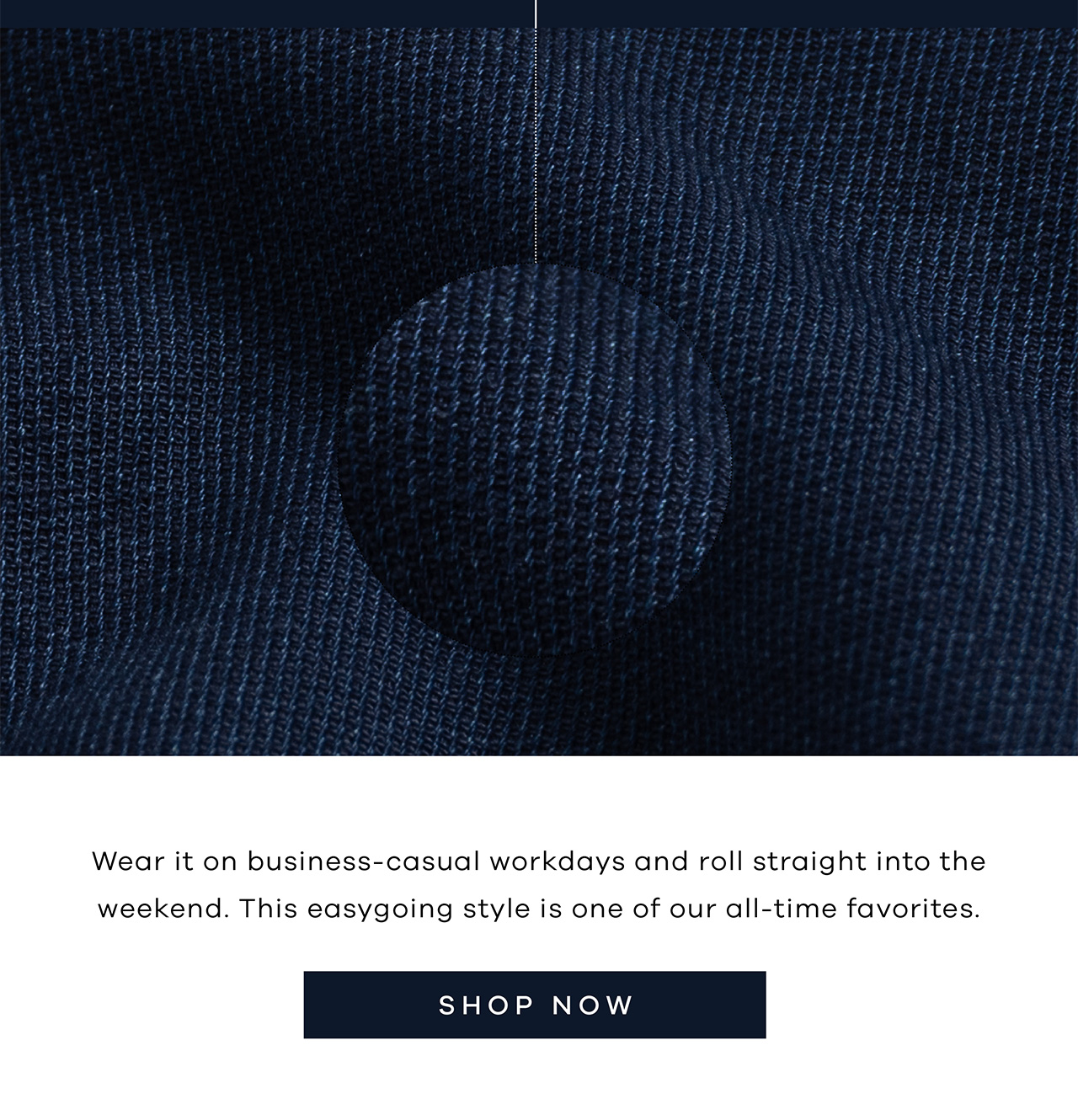 Wear it on business-casual workdays and roll straight into the weekend. This easygoing style is one of our all-time favorites. Shop Now