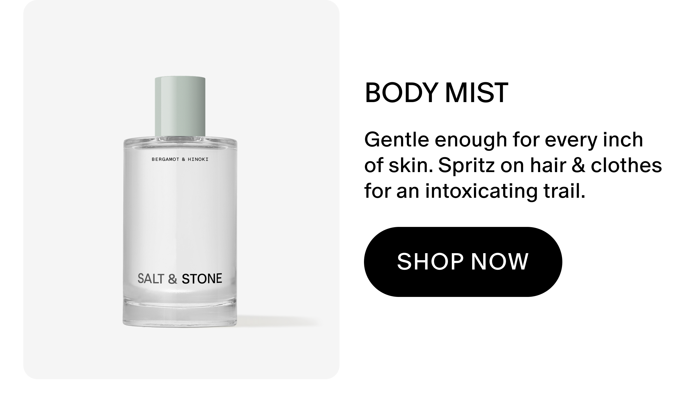 Gentle enough for every inch of skin. Spritz on hair & clothes for an intoxicating trail.