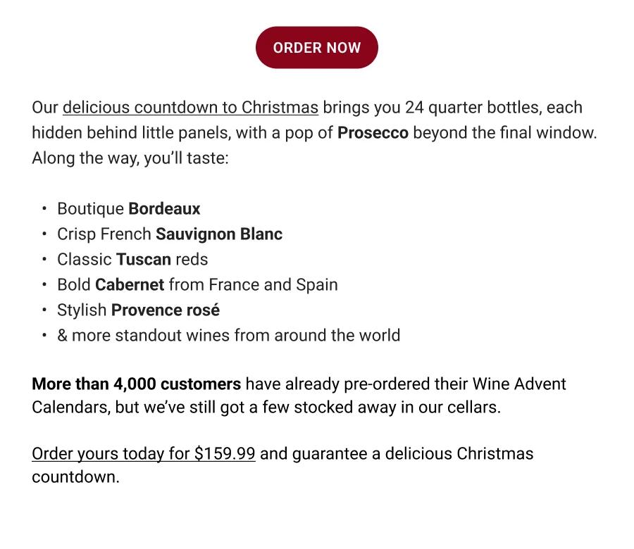 ORDER NOW | Our delicious countdown to Christmas brings you 24 quarter bottles, each hidden behind little panels, with a pop of Prosecco beyond the final window. Along the way, you'll taste: Boutique Bordeaux | Crisp French Sauvignon Blanc | Classic Tuscan reds | Bold Cabernet from France and Spain | Stylish Provence rosé | & more standout wines from around the world | More than 4,000 customers have already pre-ordered their Wine Advent Calendars, but we've still got a few stocked away in our cellars. Order yours today for $159.99 and guarantee a delicious Christmas countdown.