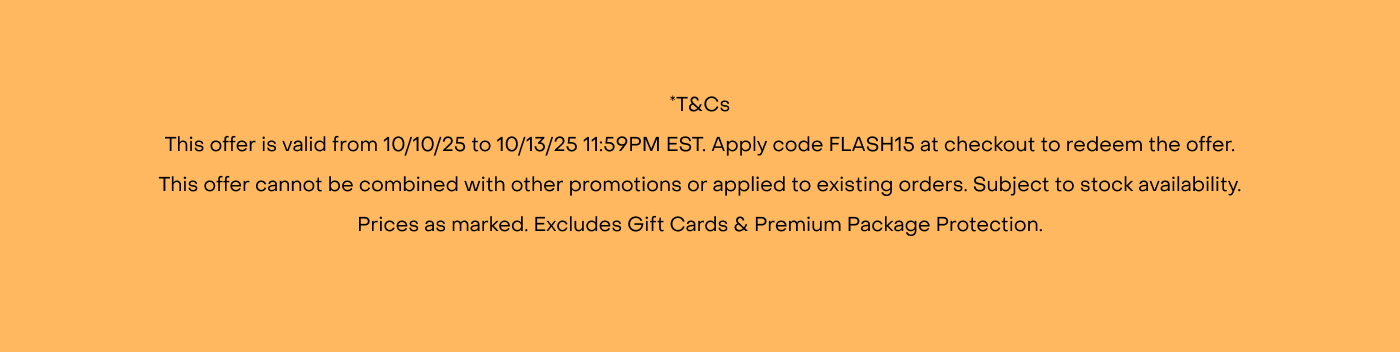 *T&Cs This offer is valid from 10/10/25 to 10/13/25 11:59PM EST. Apply code FLASH15 at checkout to redeem the offer. This offer cannot be combined with other promotions or applied to existing orders. Subject to stock availability. Prices as marked. Excludes Gift Cards & Premium Package Protection.