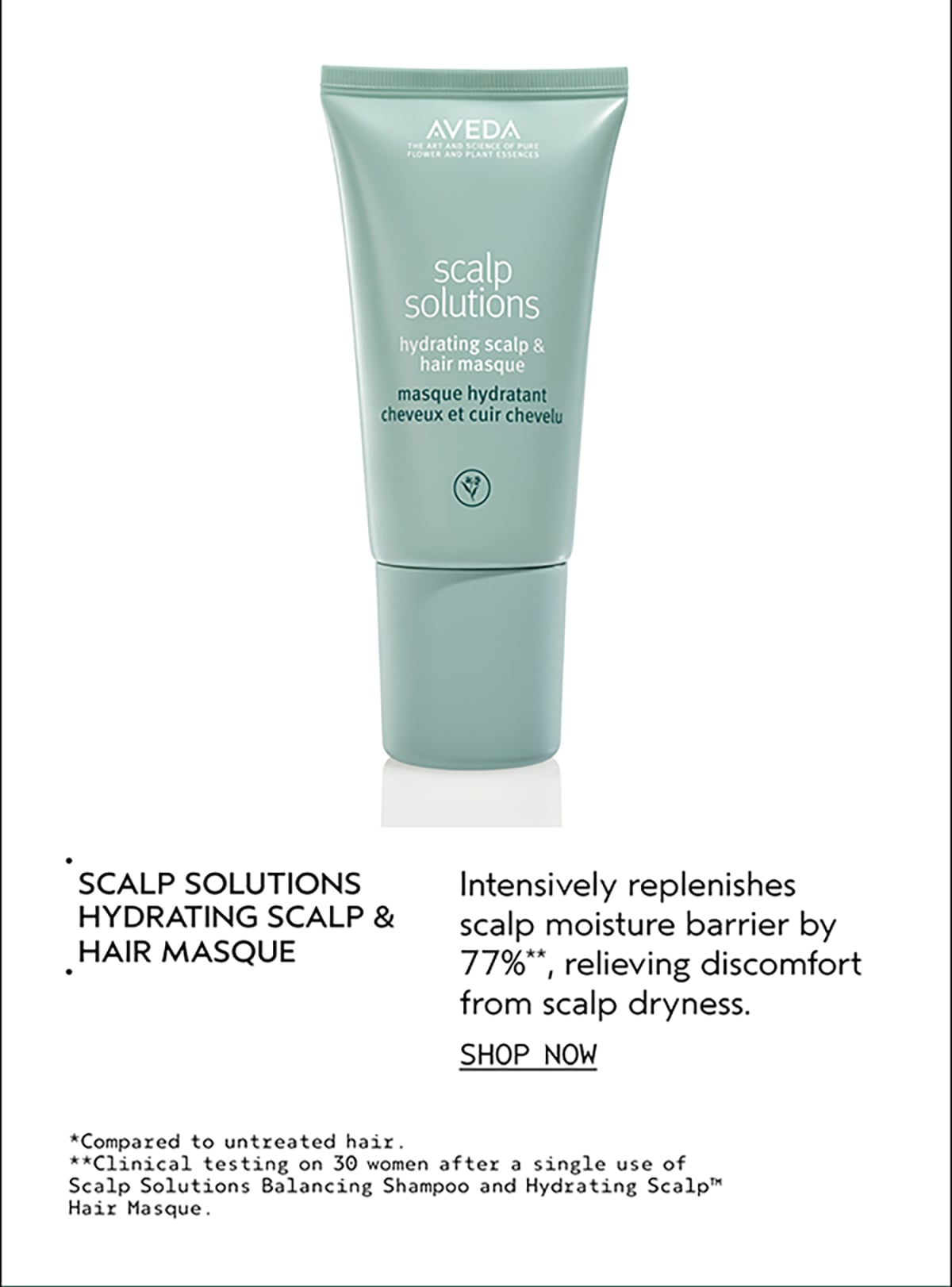 SCALP SOLUTIONS HYDRATING SCALP & HAIR MASQUE | Intensively replenishes scalp moisture barrier by 77%**, relieving discomfort from scalp dryness. | SHOP NOW | *Compared to untreated hair. | **Clinical testing on 30 women after a single use of Scalp Solutions Balancing Shampoo and Hydrating Scalp™ Hair Masque.