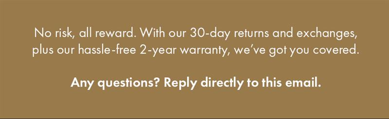 No risk, all reward. With our 30-day returns and exchanges plus our hassle-free 1-year warranty, we've got you covered. Any questions? Reply directly to this email.