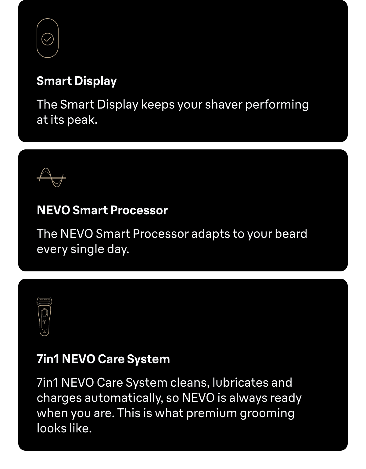 Smart Display - The Smart Display keeps your shaver performing at its peak. NEVO Smart Processor - The NEVO Smart Processor adapts to your beard every single day. 7in1 NEVO Care System - 7in1 NEVO Care System cleans, lubricates and charges automatically, so NEVO is always ready when you are. This is what premium grooming looks like.