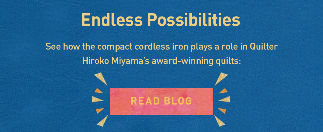 Endless Possibilities. See how the cordless iron plays a role in Quilter Hiroko Miyama’s award-winning quilts: Read Blog
