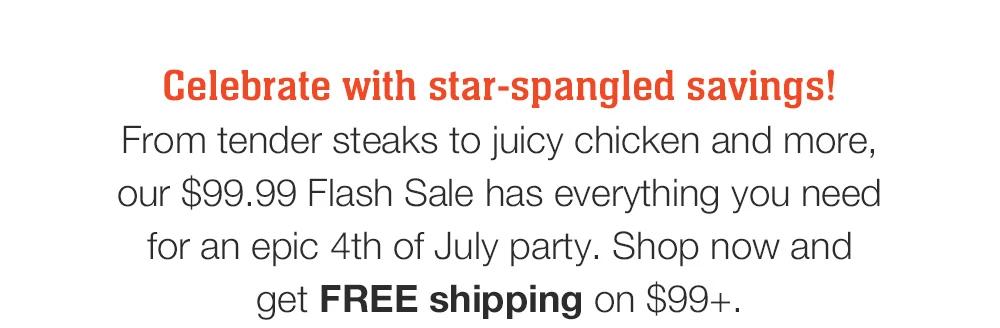 Celebrate with star-spangled savings! 
From tender steaks to juicy chicken and more, our $99.99 Flash Sale has everything you need for an epic 4th of July party. Shop now and _get FREE shipping on $99+.
