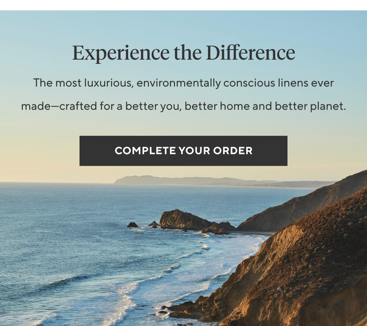 EXPERIENCE THE DIFFERENCE The most luxurious, environmentally conscious linens ever made—crafted for a better you, better home and better planet. Complete Your Order >