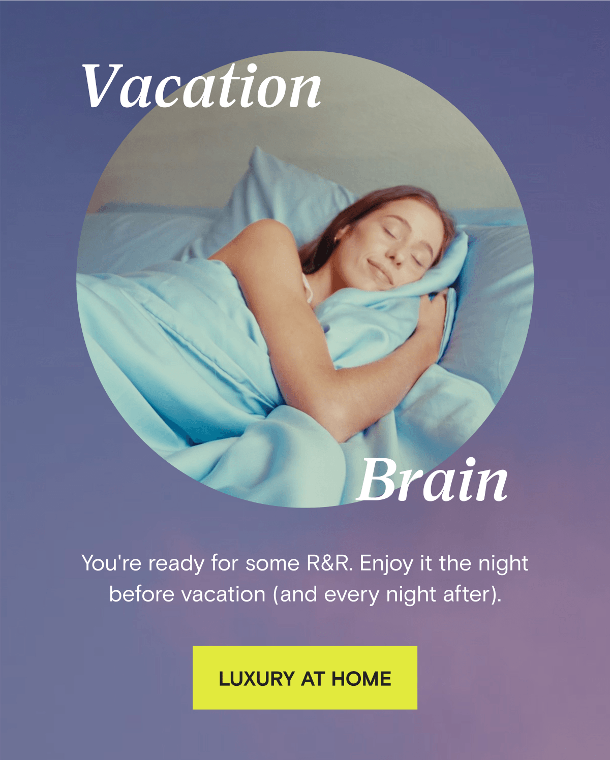 Vacation Brain - You're ready for some R&R. Enjoy it the night before vacation (and every night after). LUXURY AT HOME