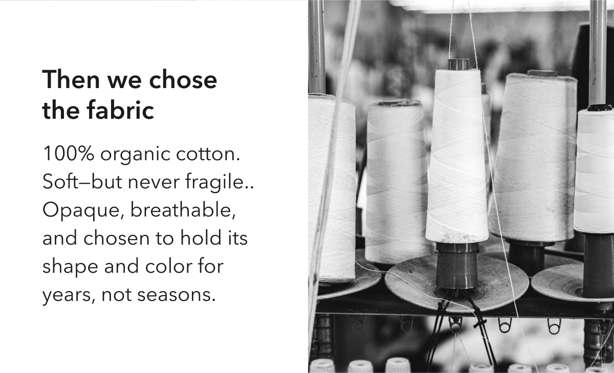 Then we chose  the fabric  100% organic cotton. Soft—but never fragile.. Opaque, breathable, and chosen to hold its shape and color for years, not seasons.