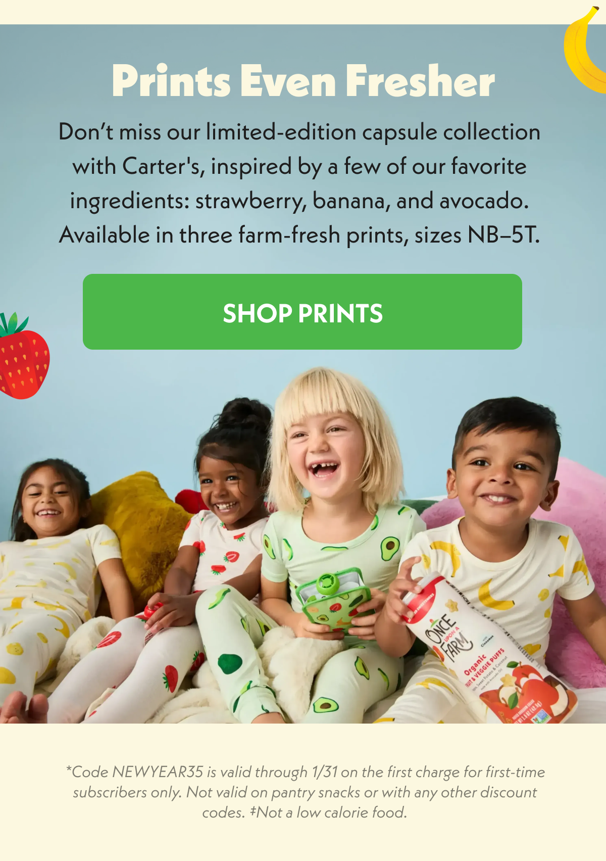 Prints Even Fresher. Don't miss our limited-edition capsule collection with Carter's. Shop prints. *code NEWYEAR35 is valid through 1/31 on the first charge for first-time subscribers only. Not valid on pantry snacks or with any other discount codes. Not a low calorie food.