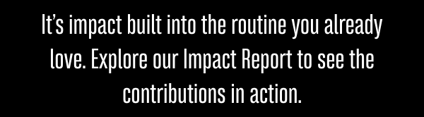 It’s impact built into the routine you already love. Explore our Impact Report to see the contributions in action.