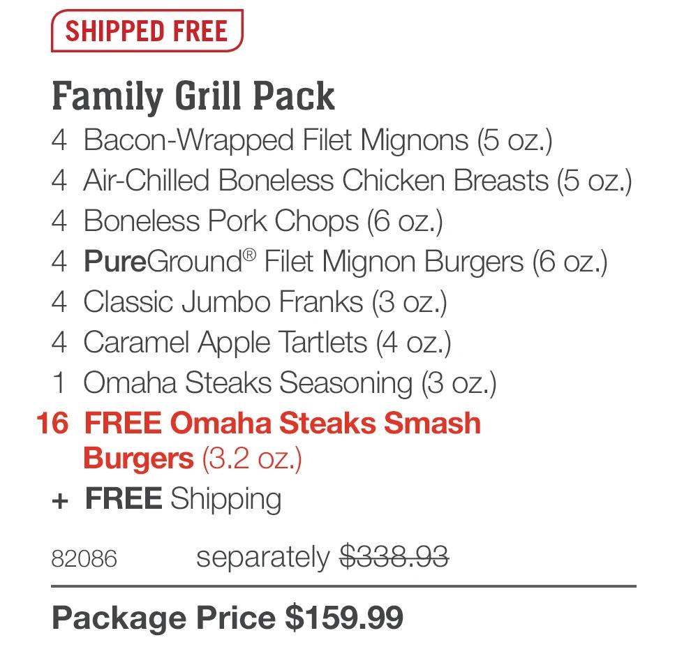 SHIPPED FREE
Family Grill Pack
4 Bacon-Wrapped Filet Mignons (5 oz.)
4 Air-Chilled Boneless Chicken Breasts (5 oz.)
4 Boneless Pork Chops (6 oz.)|
4 PureGround® Filet Mignon Burgers (6 oz.)
4 Classic Jumbo Franks (3 oz.)
4 Caramel Apple Tartlets (4 oz.)
1 Omaha Steaks Seasoning (3 oz.)
16 FREE Omaha Steaks Smash
Burgers (3.2 oz.)
+ FREE Shipping
82086
separately $338.93
Package Price $159.99
