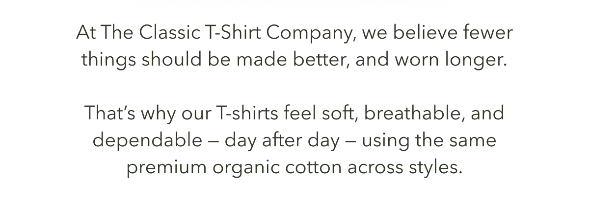 At The Classic T-Shirt Company, we believe fewer things should be made better, and worn longer.  That’s why our tees feel soft, breathable, and dependable — day after day — using the same premium organic cotton across styles.