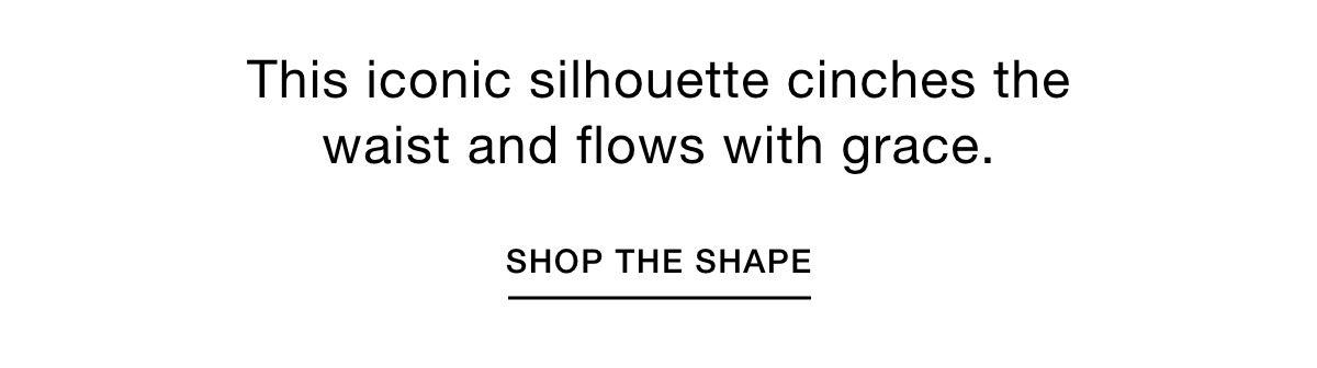This iconic silhouette cinches the waist and flows with grace. SHOP THE SHAPE >>