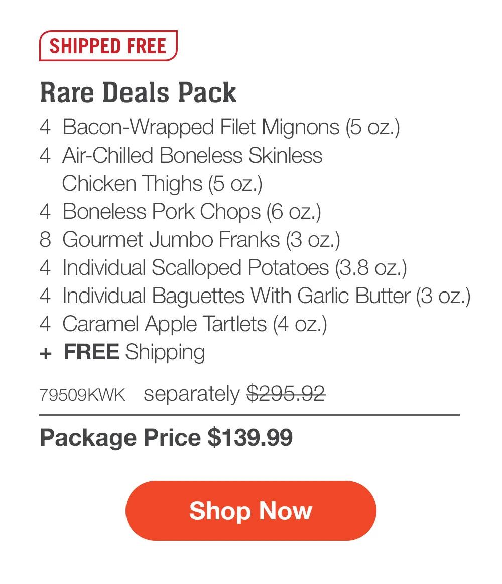 SHIPPED FREE | Rare Deals Pack - 4  Bacon-Wrapped Filet Mignons (5 oz.) - 4  Air-Chilled Boneless Skinless Chicken Thighs (5 oz.) - 4  Boneless Pork Chops (6 oz.) - 8  Gourmet Jumbo Franks (3 oz.) - 4  Individual Scalloped Potatoes (3.8 oz.)  - 4  Individual Baguettes With Garlic Butter (3 oz.) - 4  Caramel Apple Tartlets (4 oz.)  +  Free Shipping - 79509KWK separately $295.92 | Package Price $139.99 || SHOP NOW