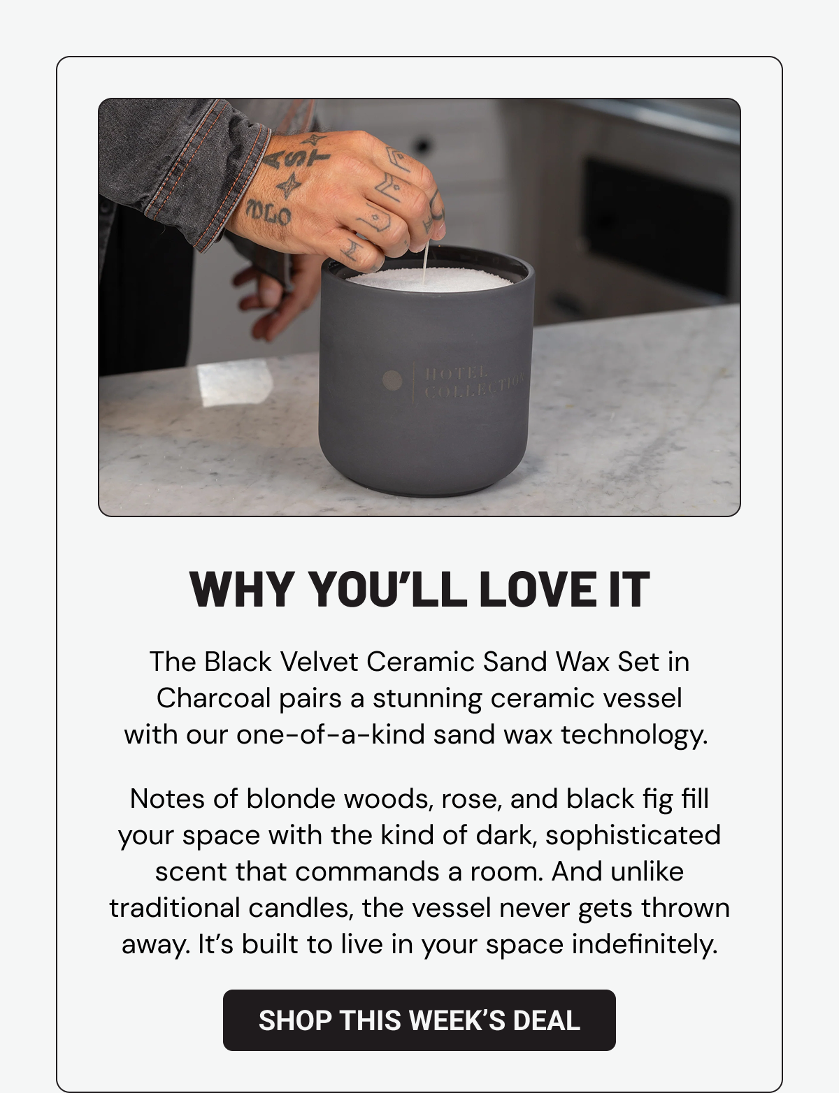 WHY YOU’LL LOVE IT. The Black Velvet Ceramic Sand Wax Set in Charcoal pairs a stunning ceramic vessel with our one-of-a-kind sand wax technology.&nbsp;Notes of blonde woods, rose, and black fig fill your space with the kind of dark, sophisticated scent that commands a room. And unlike traditional candles, the vessel never gets thrown away. It’s built to live in your space indefinitely.