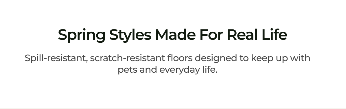 Spring Styles Made for Real Life. Spill-resistant, scratch-resistant floors designed to keep up with pets and everyday life.
