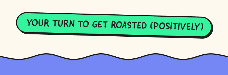 Your turn to get roasted (positively)
