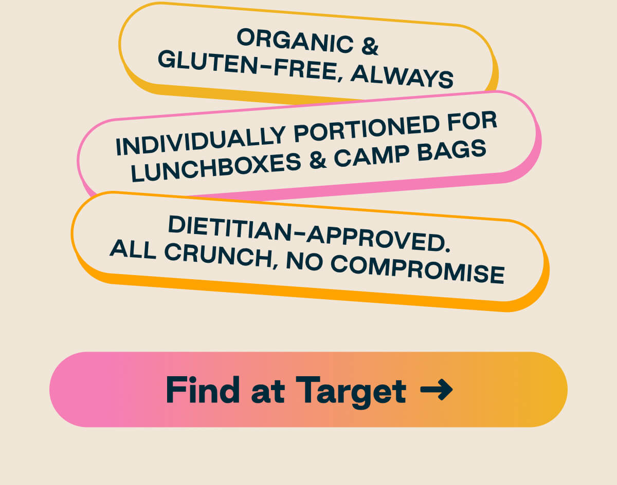 Organic & Gluten-Free, Always. Individually Portioned For Lunchboxes & Camp Bags. Dietitian-Approved. All Crunch, No Compromise. Button: Find at Target 