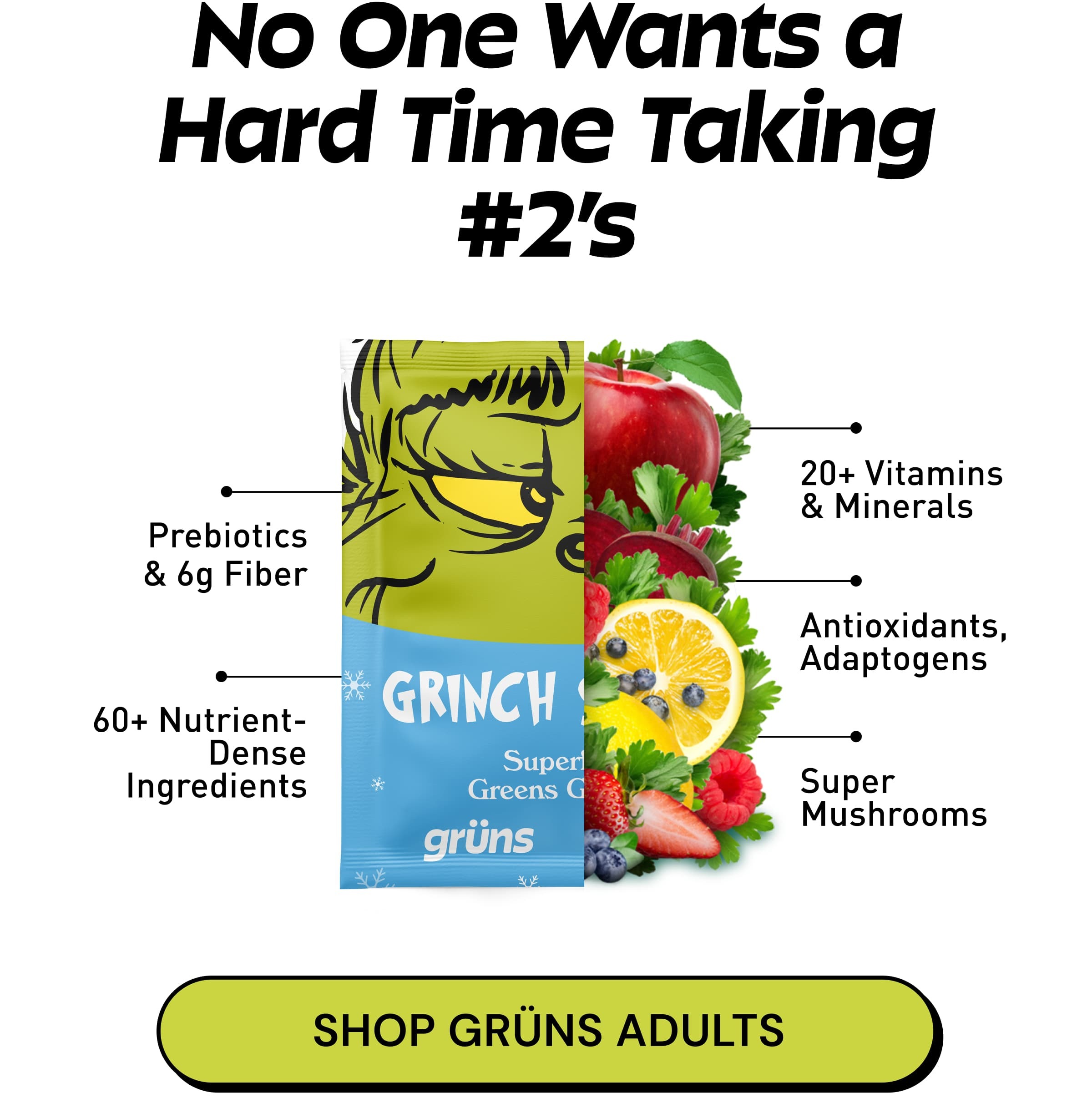 No One Wants a Hard Time Taking #2’s. Prebiotics & 6g Fiber. 20+ Vitamins & Minerals. 60+ Nutrient- Dense Ingredients. Antioxidants, Adaptogens. Super Mushrooms. Button: Shop Grüns Adults