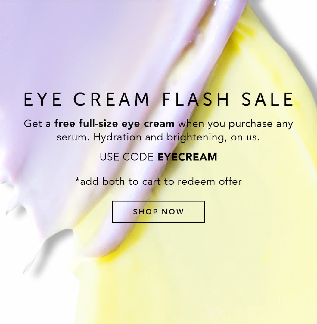 EYE CREAM FLASH SALE | Get a free full-size eye cream when you purchase any serum. Hydration and brightening, on us. Use code EYECREAM. *add both to cart to redeem offer.
