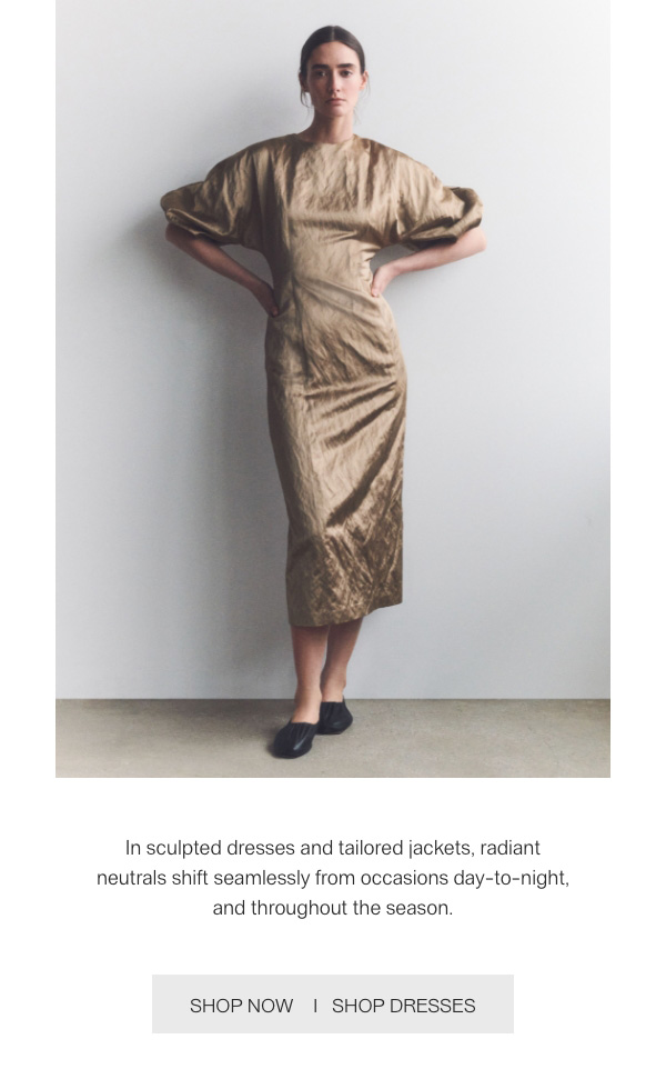 In sculpted dresses and tailored jackets, radiant neutrals shift seamlessly from occasions day-to-night, and throughout the season. - [SHOP NOW] - [SHOP DRESSES]
