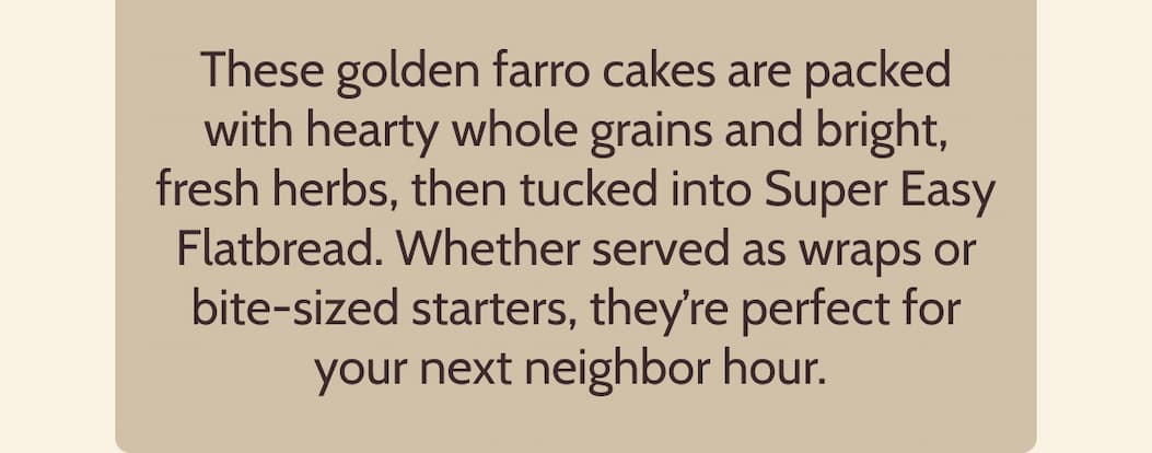 These golden farro cakes are packed with hearty whole grains and bright, fresh herbs, then tucked into Super Easy Flatbread. Whether served as wraps or bite-sized starters, they’re perfect for your next neighbor hour.