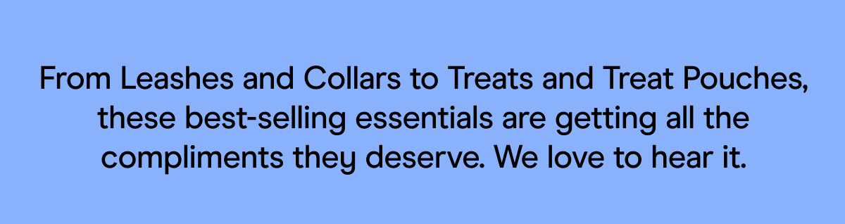 From Leashes and Collars to Treats and Treat Pouches, these best-selling essentials are getting all the compliments they deserve. We love to hear it. 