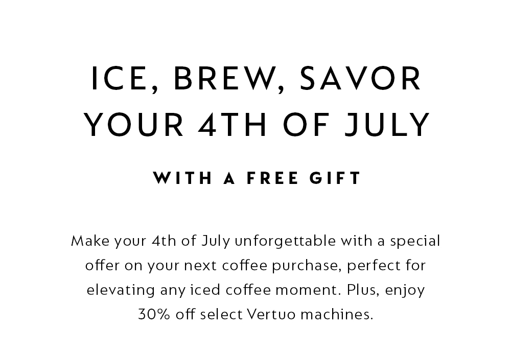 ICE, BREW, SAVOR YOUR 4TH OF JULY WITH A FREE GIFT. Make your 4th of July unforgettable with a special offer on your next coffee purchase, perfect for elevating any iced coffee moment. Plus, enjoy 30% off select Vertuo machines.