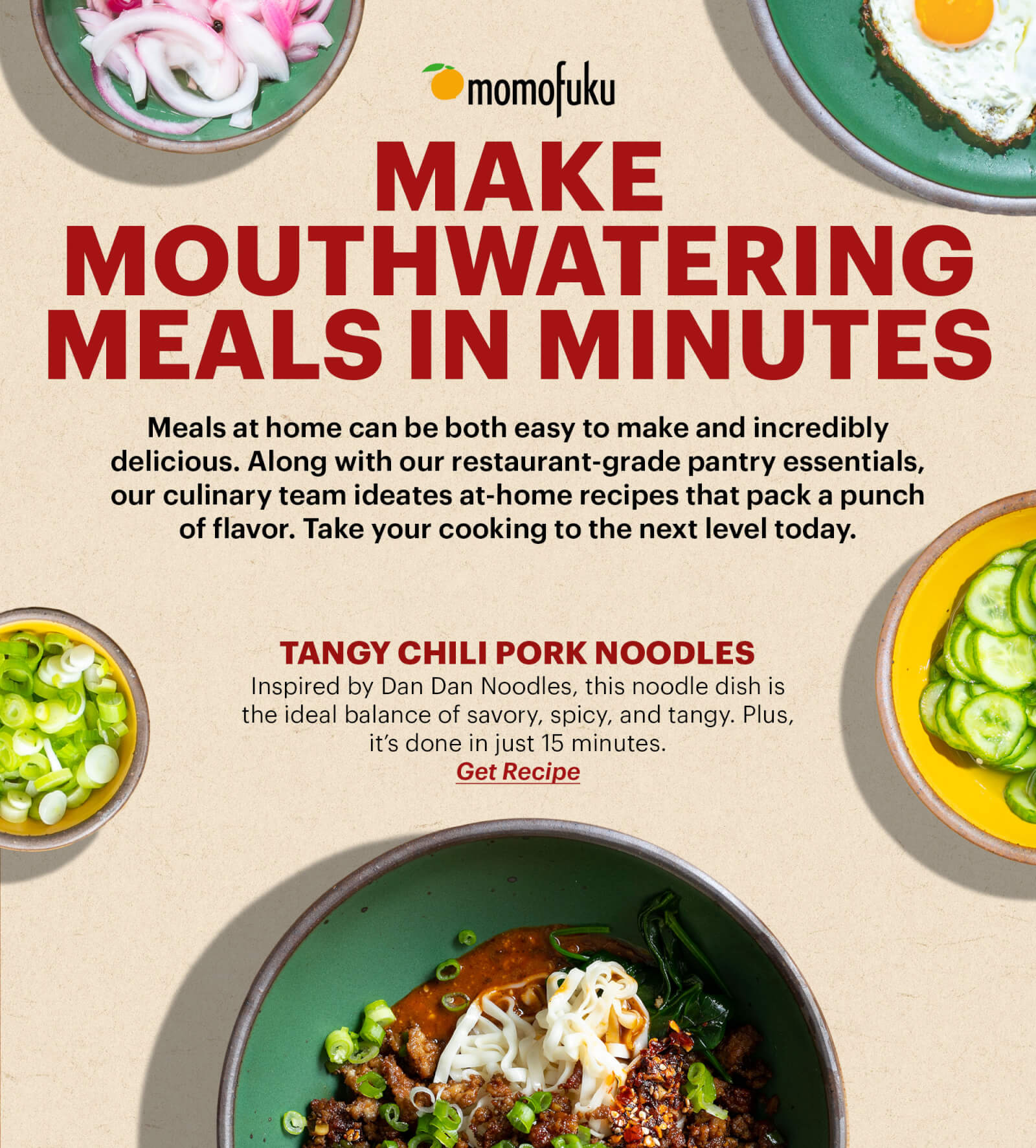 MAKE MOUTHWATERING MEALS IN MINUTES BODY:  Meals at home can be both easy to make and incredibly delicious. Along with our restaurant-grade pantry essentials, our culinary team ideates at-home recipes that pack a punch of flavor. Take your cooking to the next level today.   TANGY CHILI PORK NOODLES Inspired by Dan Dan Noodles, this noodle dish is the ideal balance of savory, spicy, and tangy. Plus, it’s done in just 15 minutes.  BUTTON: GET THE RECIPE