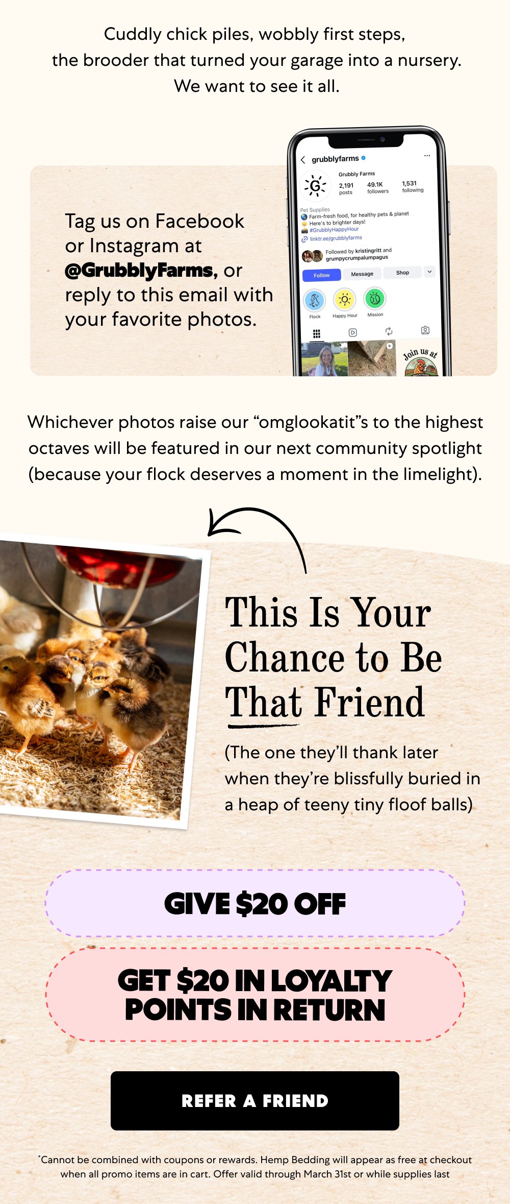 Cuddly chick piles, wobbly first steps, the brooder that turned your garage into a nursery. We want to see it all. Tag us on Facebook or Instagram at @GrubblyFarms, or reply to this email with your favorite photos. Whichever photos raise our “omglookatit”s to the highest octaves will be featured in our next community spotlight (because your flock deserves a moment in the limelight). This Is Your Chance to Be That Friend (The one they’ll thank later when they’re blissfully buried in a heap of teeny tiny floof balls) Give $20 off Get $20 in loyalty points in return Refer a Friend *Cannot be combined with coupons or rewards. Hemp Bedding will appear as free at checkout when all promo items are in cart. Offer valid through March 31st or while supplies last