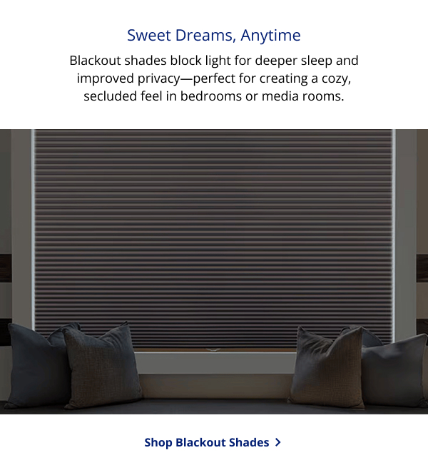 Sweet Dreams, Anytime | Blackout shades block light for deeper sleep and improved privacy—perfect for creating a cozy, secluded feel in bedrooms or media rooms. | SHOP BLACKOUT SHADES >