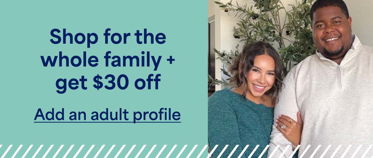 Shop for the whole family +&nbsp;get&nbsp;$30&nbsp;off. Add&nbsp;an&nbsp;adult&nbsp;profile