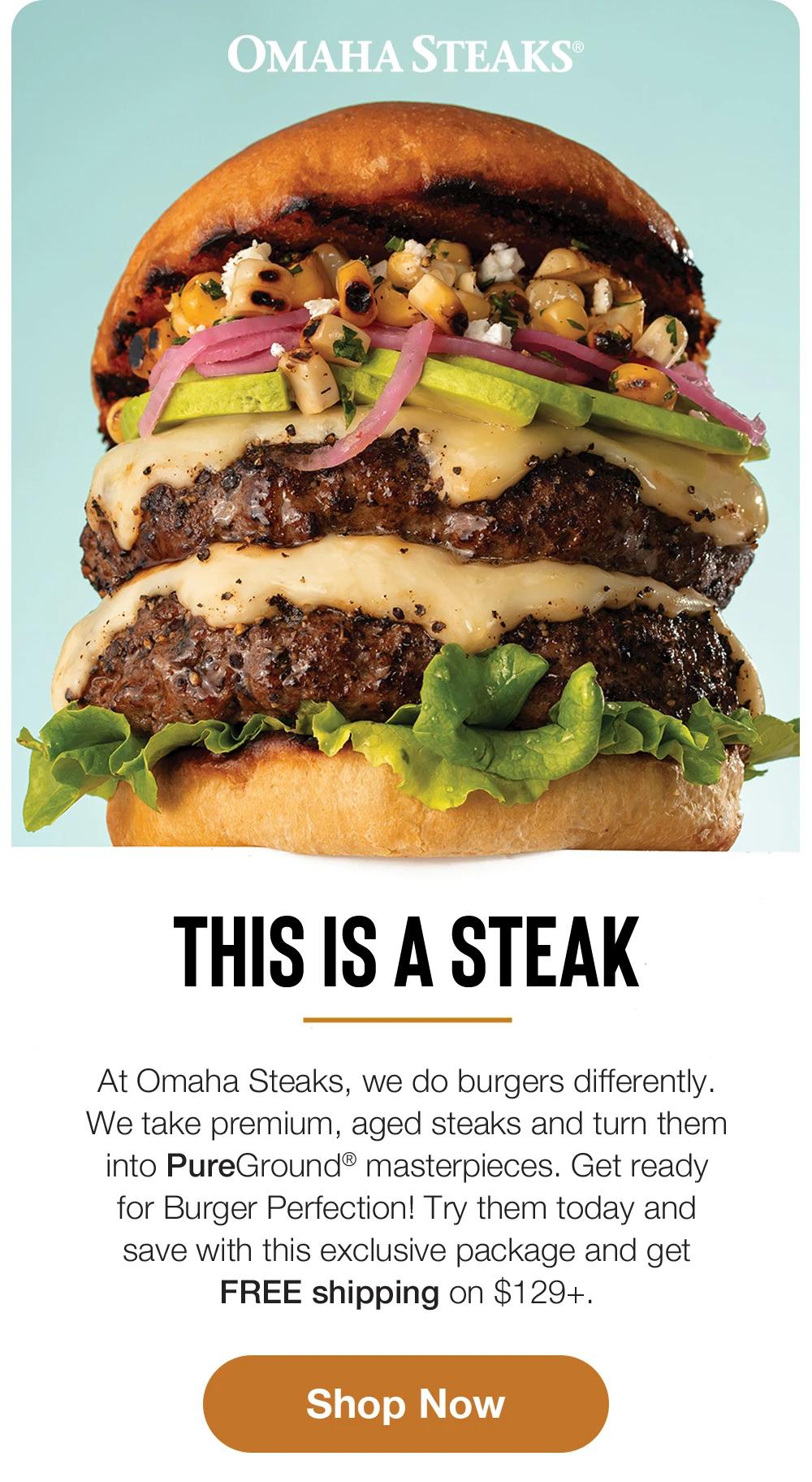 OMAHA STEAKS®

This is a steak
At Omaha Steaks, we do burgers differently.
We take premium, aged steaks and turn them into PureGround® masterpieces. Get ready for Burger Perfection! Try them today and save with this exclusive package and get FREE shipping on $129+.
Shop Now
