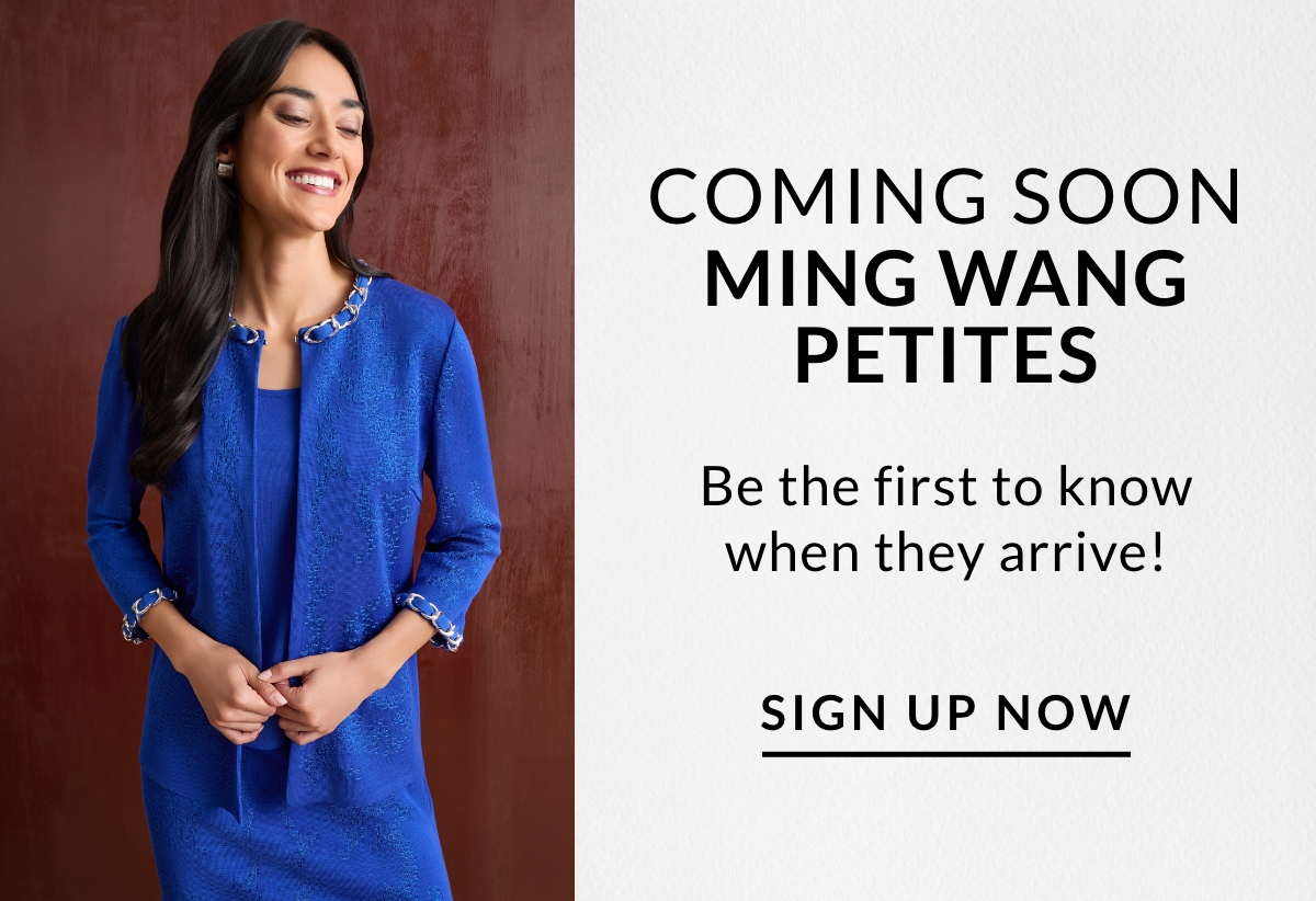 COMING SOON MING WANG PETITES Be the first to know when they arrive! SHOP NOW >>
