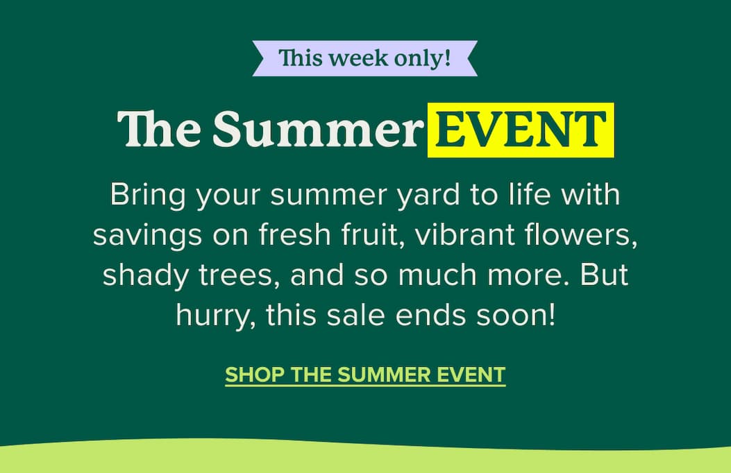 This week only! The Summer Event: Bring your summer yard to life with savings on everything your yard needs. SHOP NOW>>