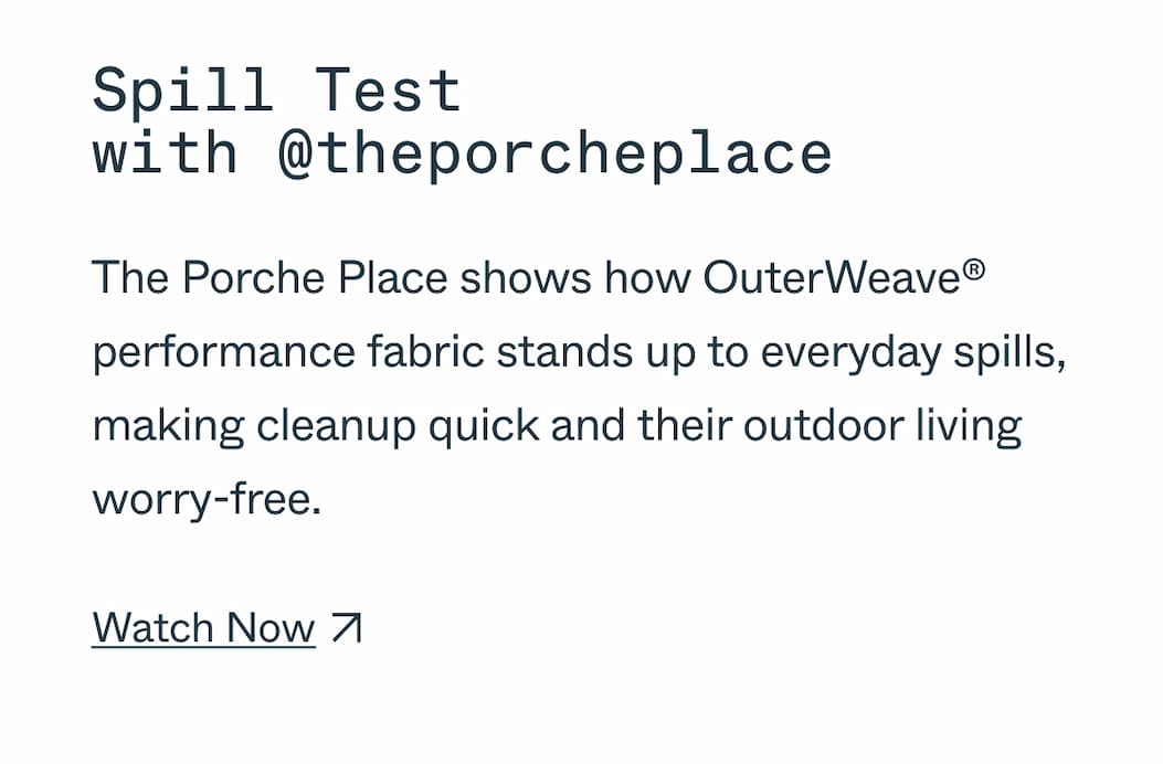 Spill Test with @theporcheplace The Porche Place shows how OuterWeave® performance fabric stands up to everyday spills, making cleanup quick and their outdoor living worry-free. Watch Now 