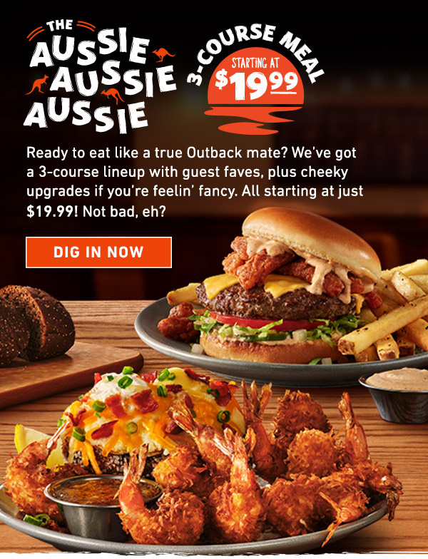 The Aussie Aussie Aussie - 3 Course Meal Starting at $19.99 - Ready to eat like a true Outback mate? We've got a 3-course lineup with guest faves, plus cheeky upgrades if you're feelin' fancy. All starting at just $19.99! Not bad, eh? Dig In Now