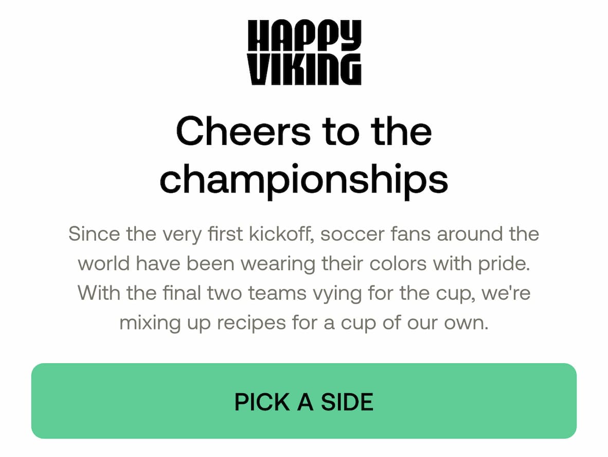 HAPPY VIKING  Cheers to the championships  Since the very first kickoff, soccer fans around the world have been wearing their colors with pride. With the final two teams vying for the cup, we're mixing up recipes for a cup of our own.  PICK A SIDE