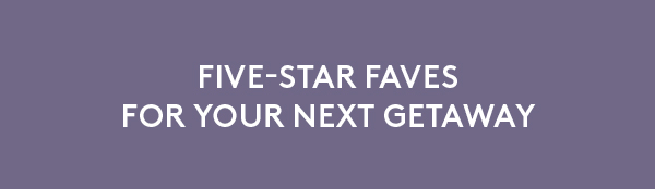 FIVE-STAR FAVES FOR YOUR NEXT GETAWAY
