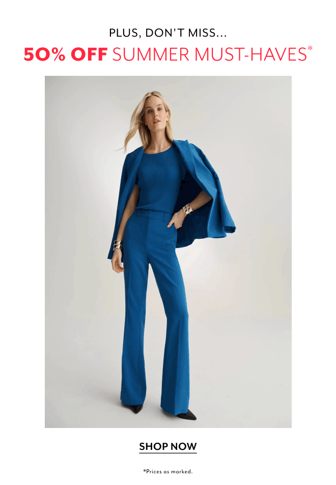 PLUS, DON'T MISS... 50% OFF SUMMER MUST-HAVES. SHOP NOW *PRICES AS MARKED