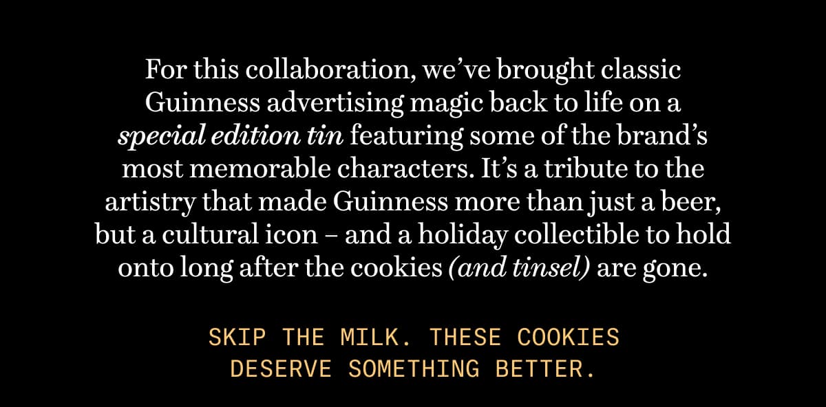 For this collaboration, we’ve brought classic Guinness advertising magic back to life on a special edition tin featuring some of the brand’s most memorable characters. It’s a tribute to the artistry that made Guinness more than just a beer, but a cultural icon – and a holiday collectible to hold onto long after the cookies (and tinsel) are gone. | Skip the milk. These cookies deserve something better.