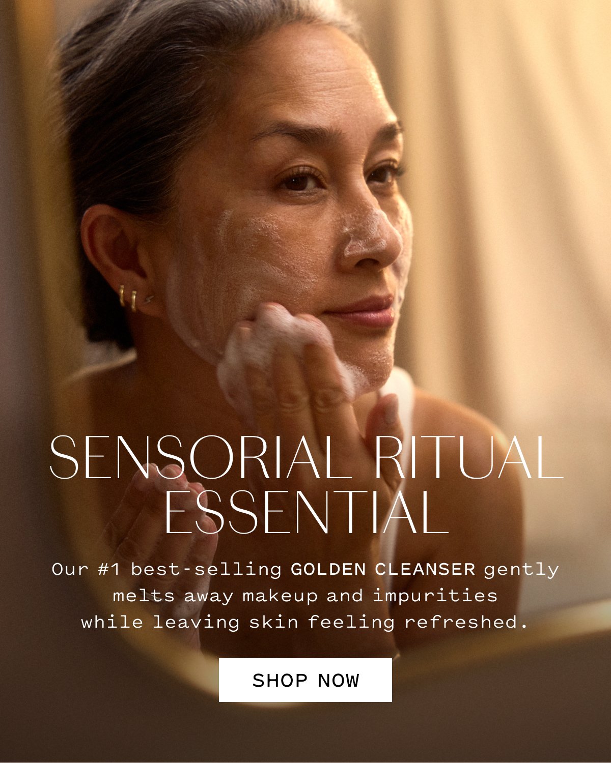 SENSORIAL RITUAL ESSENTIAL Our #1 best-selling GOLDEN CLEANSER gently melts away makeup and impurities while leaving skin feeling refreshed. SHOP NOW